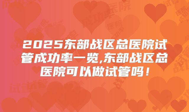 2025东部战区总医院试管成功率一览,东部战区总医院可以做试管吗！