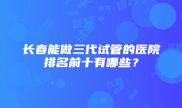 长春能做三代试管的医院排名前十有哪些?