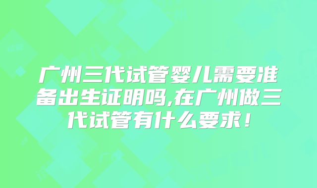 广州三代试管婴儿需要准备出生证明吗,在广州做三代试管有什么要求!