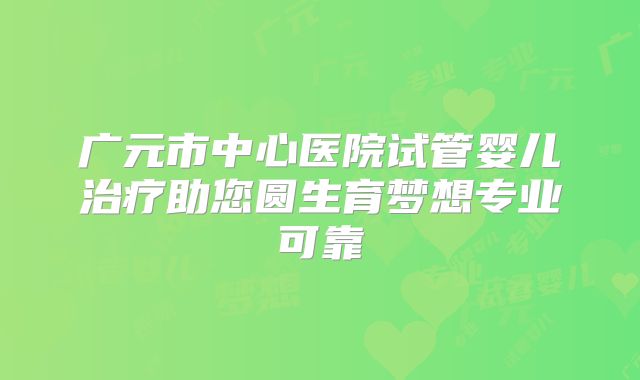 广元市中心医院试管婴儿治疗助您圆生育梦想专业可靠