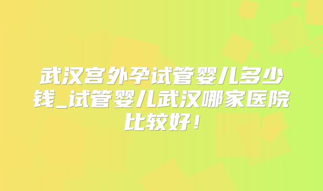 武汉宫外孕试管婴儿多少钱_试管婴儿武汉哪家医院比较好！