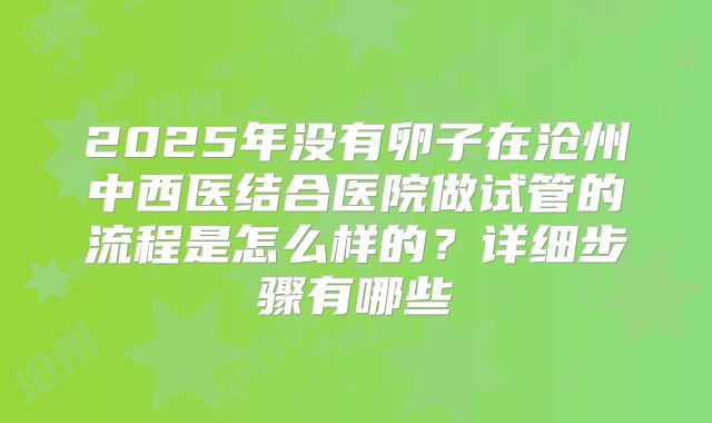 2025年没有卵子在沧州中西医结合医院做试管的流程是怎么样的?详细步骤有哪些