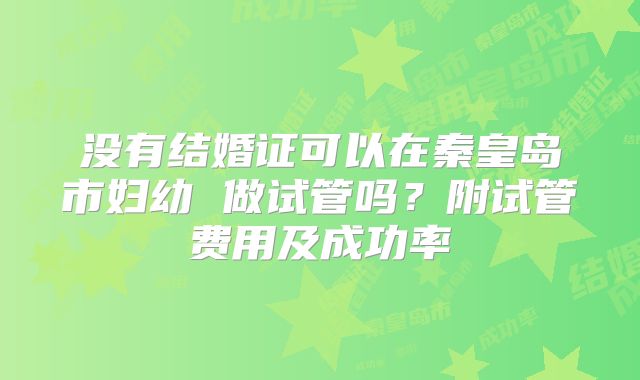没有结婚证可以在秦皇岛市妇幼 做试管吗?附试管费用及成功率