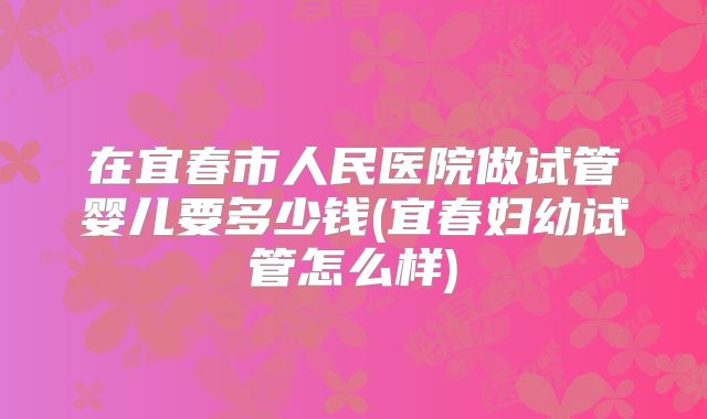 在宜春市人民医院做试管婴儿要多少钱(宜春妇幼试管怎么样)