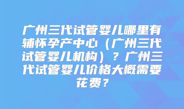 广州三代试管婴儿哪里有辅怀孕产中心(广州三代试管婴儿机构)?广州三代试管婴儿价格大概需要花费?