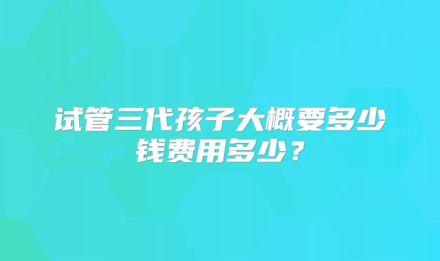 试管三代孩子大概要多少钱费用多少？
