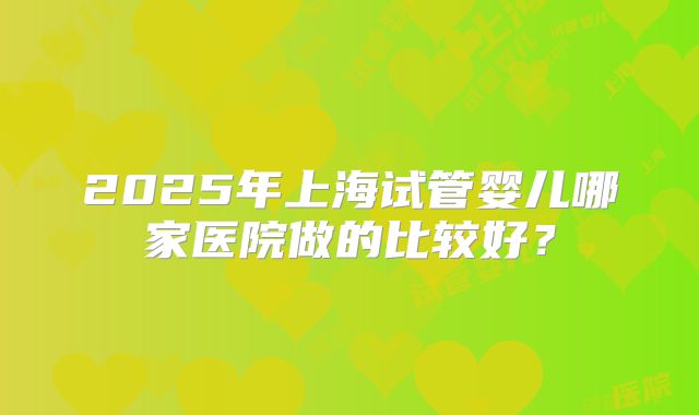 2025年上海试管婴儿哪家医院做的比较好?