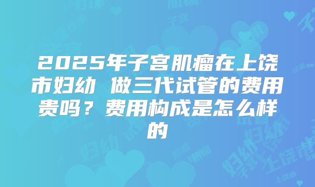 2025年子宫肌瘤在上饶市妇幼 做三代试管的费用贵吗？费用构成是怎么样的