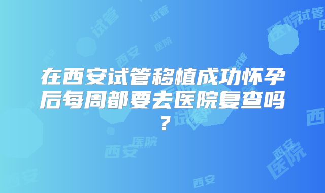 在西安试管移植成功怀孕后每周都要去医院复查吗?