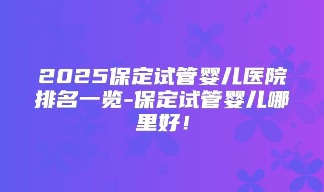 2025保定试管婴儿医院排名一览-保定试管婴儿哪里好！