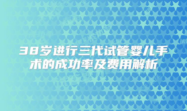 38岁进行三代试管婴儿手术的成功率及费用解析