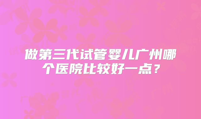 做第三代试管婴儿广州哪个医院比较好一点?