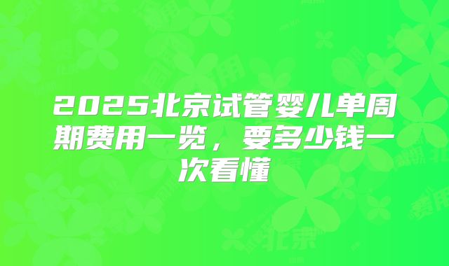 2025北京试管婴儿单周期费用一览，要多少钱一次看懂