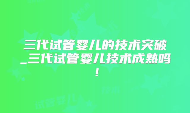 三代试管婴儿的技术突破_三代试管婴儿技术成熟吗!