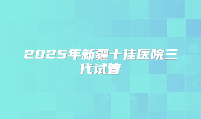 2025年新疆十佳医院三代试管