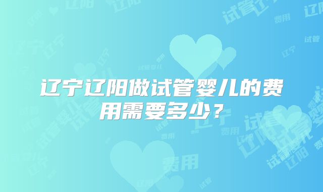辽宁辽阳做试管婴儿的费用需要多少？