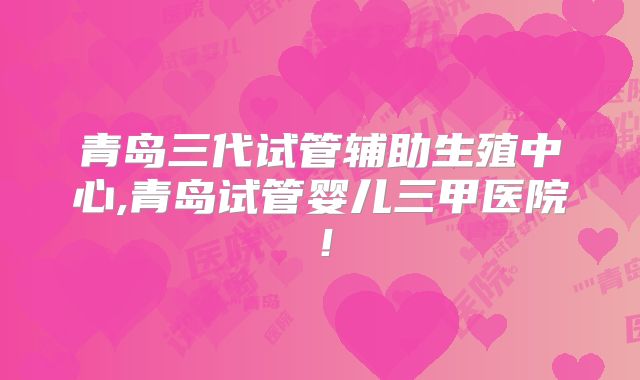 青岛三代试管辅助生殖中心,青岛试管婴儿三甲医院！