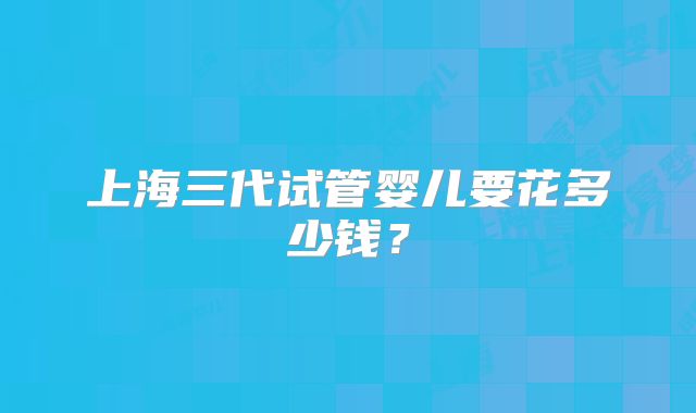 上海三代试管婴儿要花多少钱？
