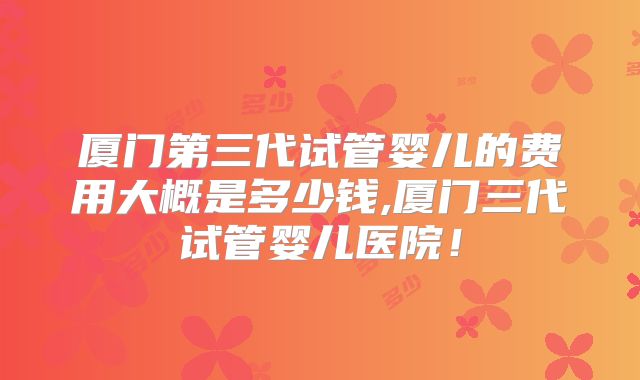 厦门第三代试管婴儿的费用大概是多少钱,厦门三代试管婴儿医院！