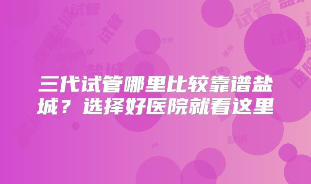 三代试管哪里比较靠谱盐城？选择好医院就看这里