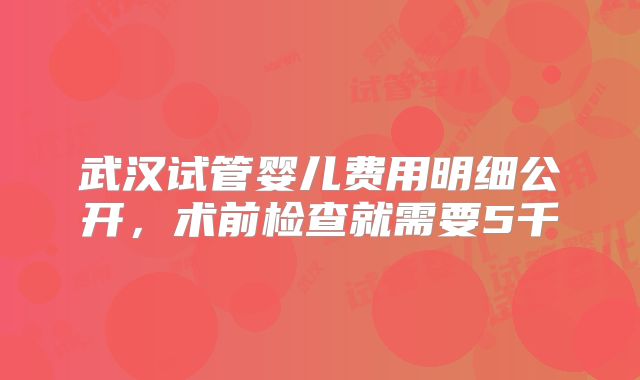 武汉试管婴儿费用明细公开，术前检查就需要5千