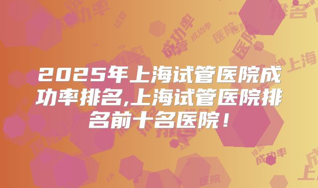 2025年上海试管医院成功率排名,上海试管医院排名前十名医院！
