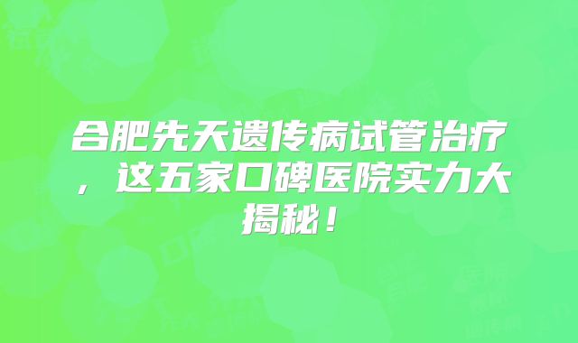 合肥先天遗传病试管治疗，这五家口碑医院实力大揭秘！