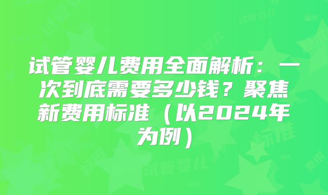 试管婴儿费用全面解析：一次到底需要多少钱？聚焦新费用标准（以2024年为例）