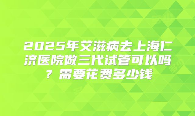 2025年艾滋病去上海仁济医院做三代试管可以吗？需要花费多少钱