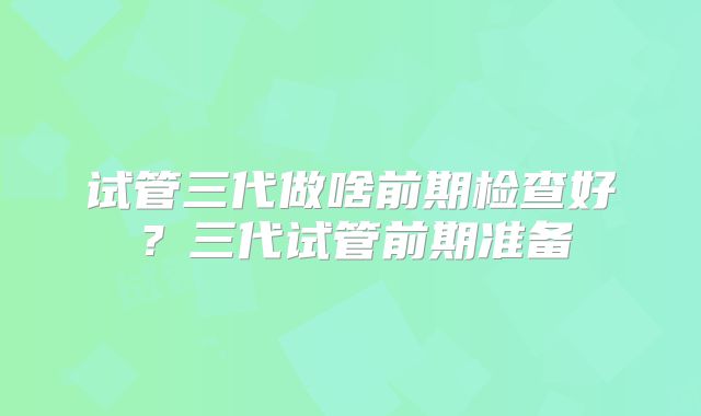 试管三代做啥前期检查好？三代试管前期准备