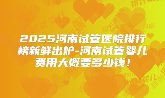 2025河南试管医院排行榜新鲜出炉-河南试管婴儿费用大概要多少钱！