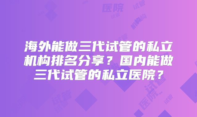 海外能做三代试管的私立机构排名分享？国内能做三代试管的私立医院？
