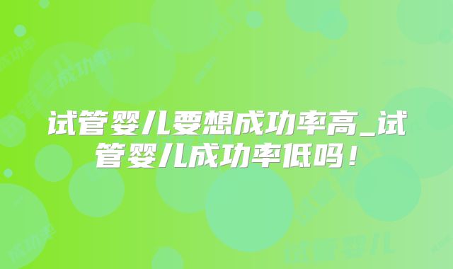 试管婴儿要想成功率高_试管婴儿成功率低吗!