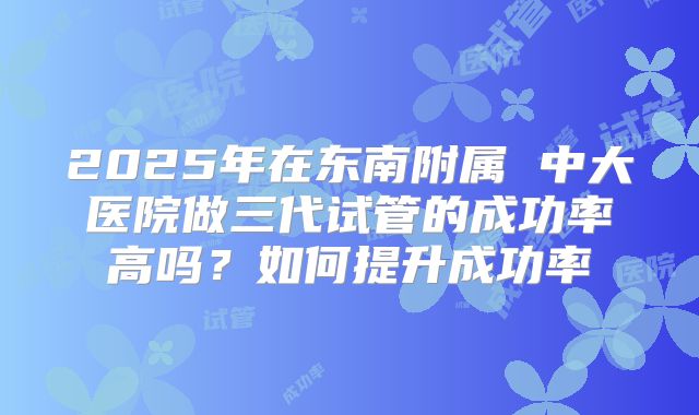 2025年在东南附属 中大医院做三代试管的成功率高吗?如何提升成功率
