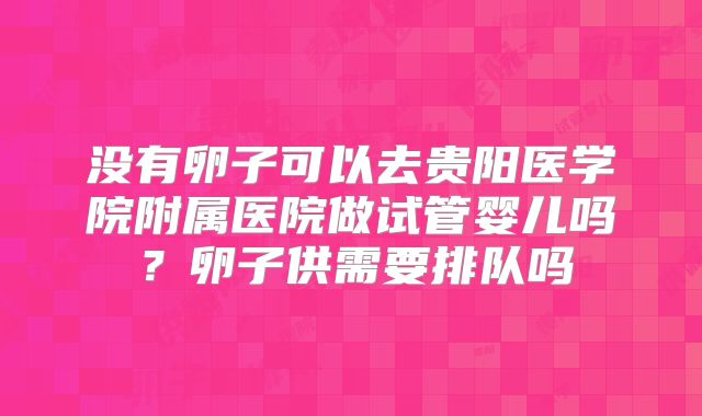 没有卵子可以去贵阳医学院附属医院做试管婴儿吗?卵子供需要排队吗