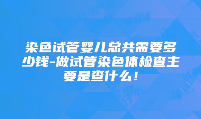 染色试管婴儿总共需要多少钱-做试管染色体检查主要是查什么！