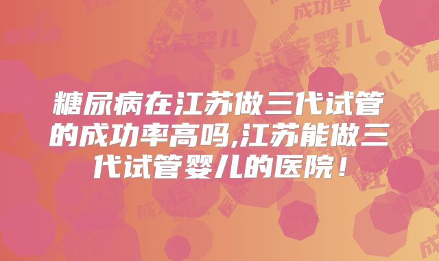 糖尿病在江苏做三代试管的成功率高吗,江苏能做三代试管婴儿的医院！