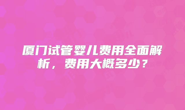 厦门试管婴儿费用全面解析，费用大概多少？