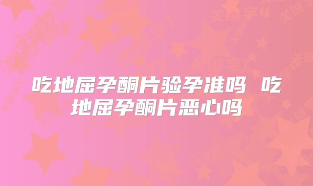 吃地屈孕酮片验孕准吗 吃地屈孕酮片恶心吗