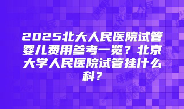 2025北大人民医院试管婴儿费用参考一览？北京大学人民医院试管挂什么科？