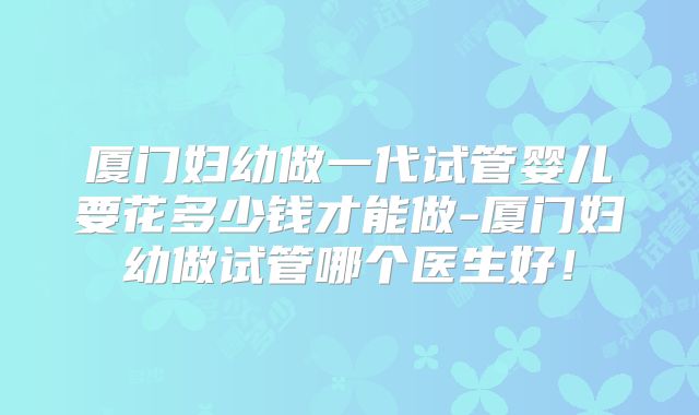 厦门妇幼做一代试管婴儿要花多少钱才能做-厦门妇幼做试管哪个医生好！