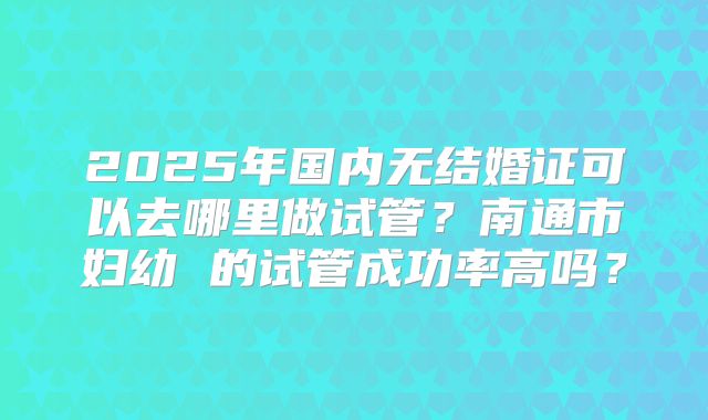 2025年国内无结婚证可以去哪里做试管?南通市妇幼 的试管成功率高吗?