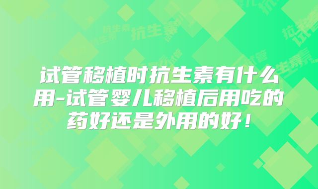 试管移植时抗生素有什么用-试管婴儿移植后用吃的药好还是外用的好！