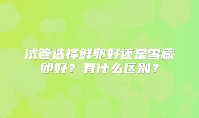 试管选择鲜卵好还是雪藏卵好？有什么区别？