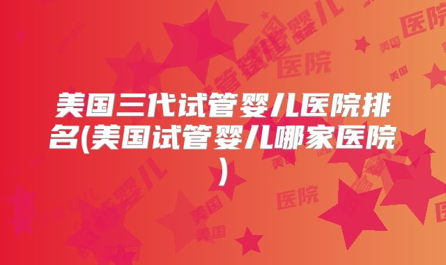 美国三代试管婴儿医院排名(美国试管婴儿哪家医院)