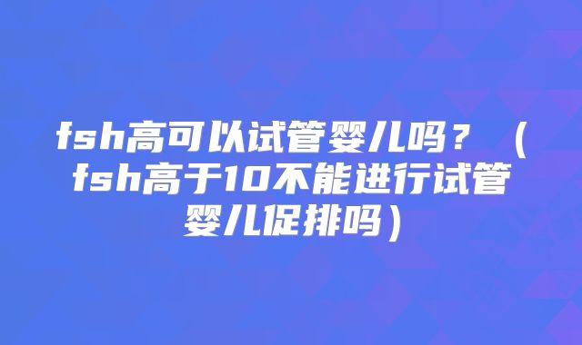 fsh高可以试管婴儿吗？（fsh高于10不能进行试管婴儿促排吗）