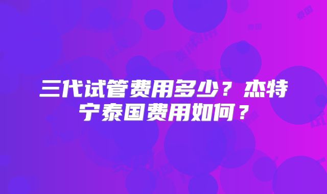 三代试管费用多少?杰特宁泰国费用如何?
