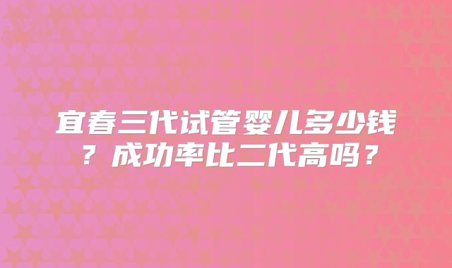 宜春三代试管婴儿多少钱？成功率比二代高吗？