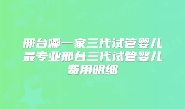 邢台哪一家三代试管婴儿最专业邢台三代试管婴儿费用明细