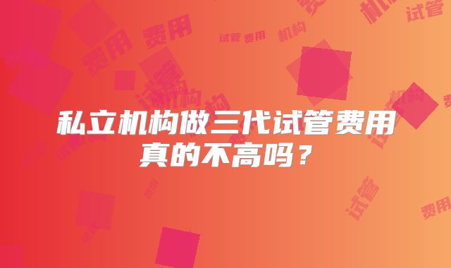 私立机构做三代试管费用真的不高吗?